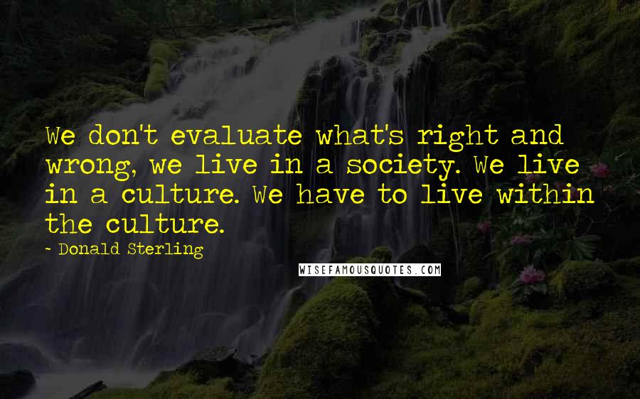 Donald Sterling Quotes: We don't evaluate what's right and wrong, we live in a society. We live in a culture. We have to live within the culture.