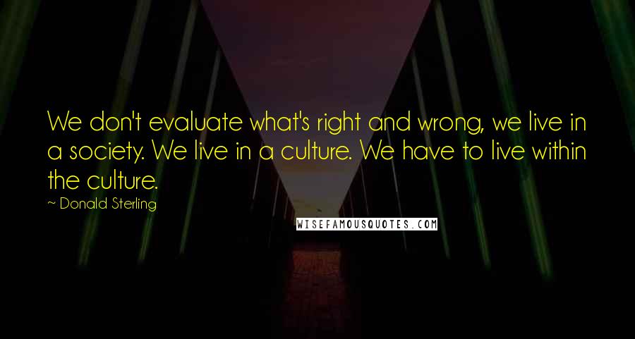 Donald Sterling Quotes: We don't evaluate what's right and wrong, we live in a society. We live in a culture. We have to live within the culture.