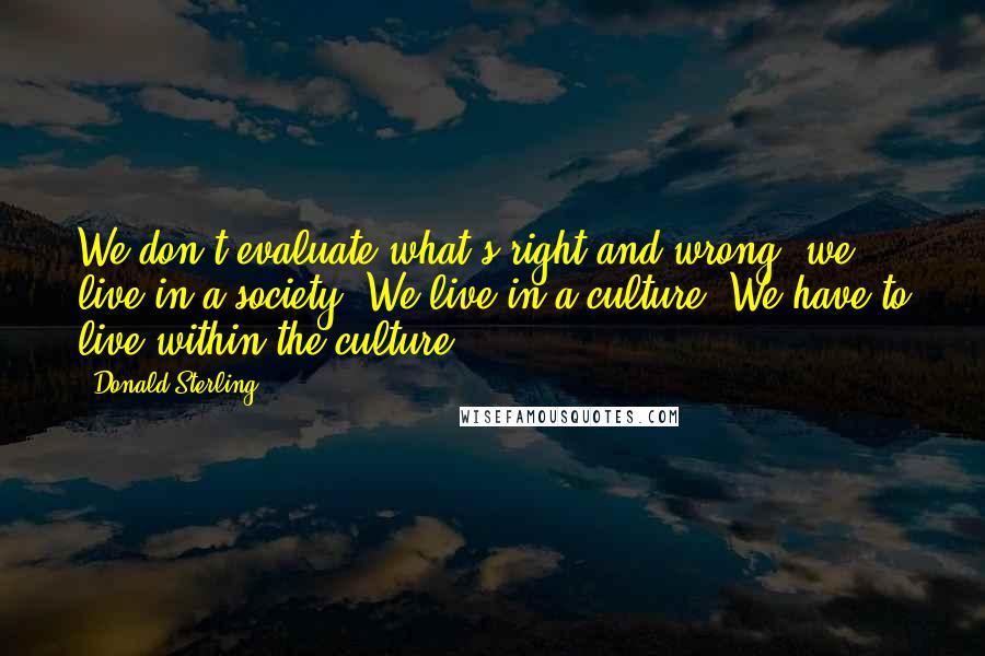 Donald Sterling Quotes: We don't evaluate what's right and wrong, we live in a society. We live in a culture. We have to live within the culture.