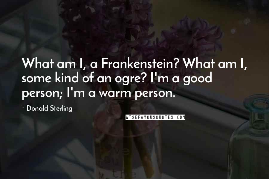 Donald Sterling Quotes: What am I, a Frankenstein? What am I, some kind of an ogre? I'm a good person; I'm a warm person.