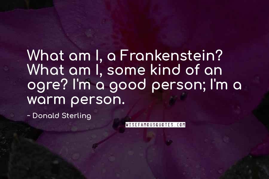 Donald Sterling Quotes: What am I, a Frankenstein? What am I, some kind of an ogre? I'm a good person; I'm a warm person.