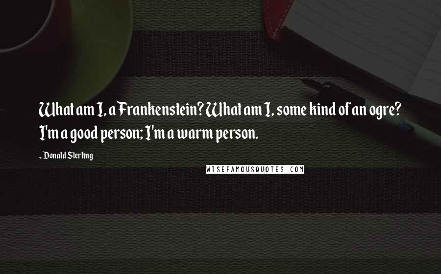 Donald Sterling Quotes: What am I, a Frankenstein? What am I, some kind of an ogre? I'm a good person; I'm a warm person.