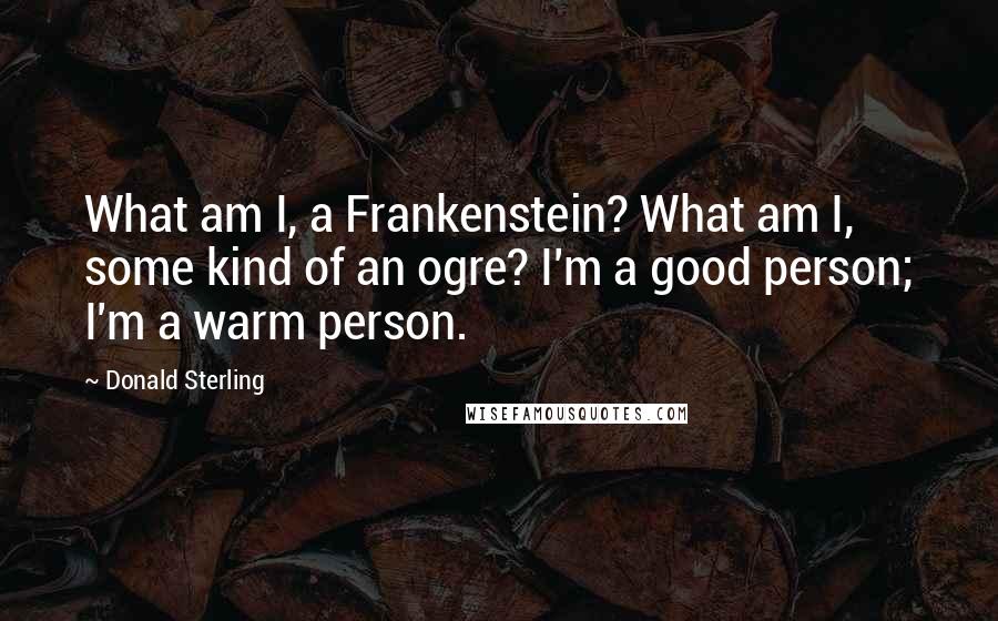 Donald Sterling Quotes: What am I, a Frankenstein? What am I, some kind of an ogre? I'm a good person; I'm a warm person.