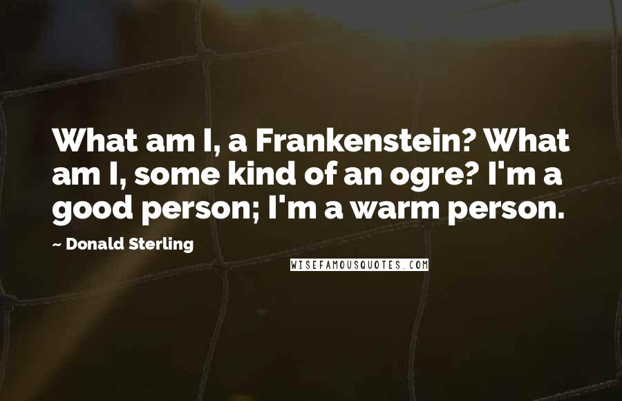 Donald Sterling Quotes: What am I, a Frankenstein? What am I, some kind of an ogre? I'm a good person; I'm a warm person.