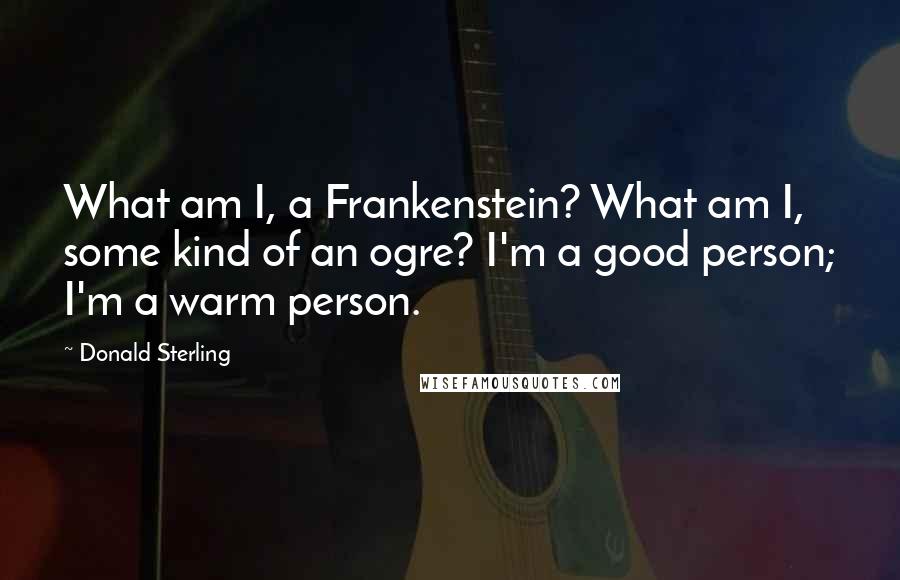 Donald Sterling Quotes: What am I, a Frankenstein? What am I, some kind of an ogre? I'm a good person; I'm a warm person.