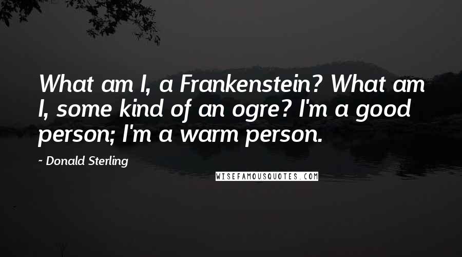 Donald Sterling Quotes: What am I, a Frankenstein? What am I, some kind of an ogre? I'm a good person; I'm a warm person.