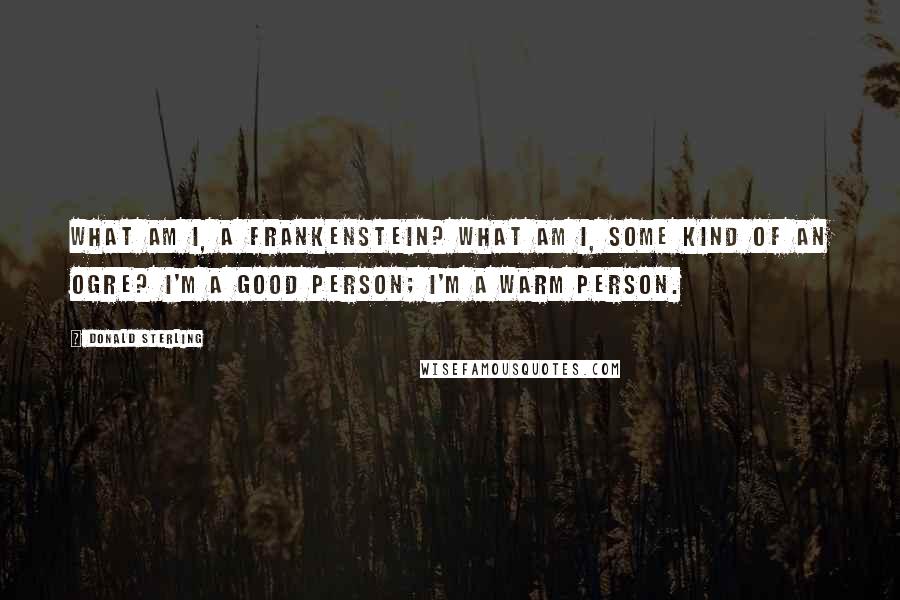 Donald Sterling Quotes: What am I, a Frankenstein? What am I, some kind of an ogre? I'm a good person; I'm a warm person.