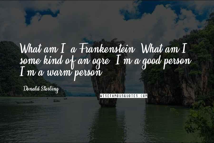 Donald Sterling Quotes: What am I, a Frankenstein? What am I, some kind of an ogre? I'm a good person; I'm a warm person.