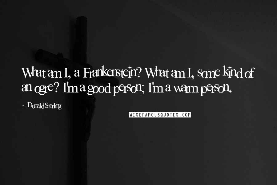 Donald Sterling Quotes: What am I, a Frankenstein? What am I, some kind of an ogre? I'm a good person; I'm a warm person.