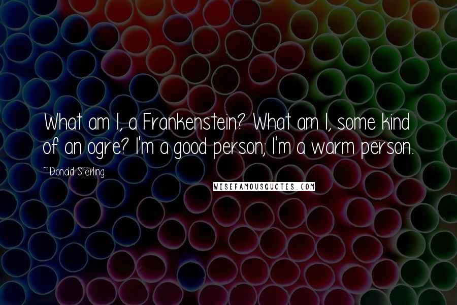 Donald Sterling Quotes: What am I, a Frankenstein? What am I, some kind of an ogre? I'm a good person; I'm a warm person.