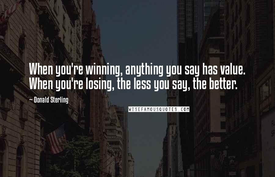 Donald Sterling Quotes: When you're winning, anything you say has value. When you're losing, the less you say, the better.