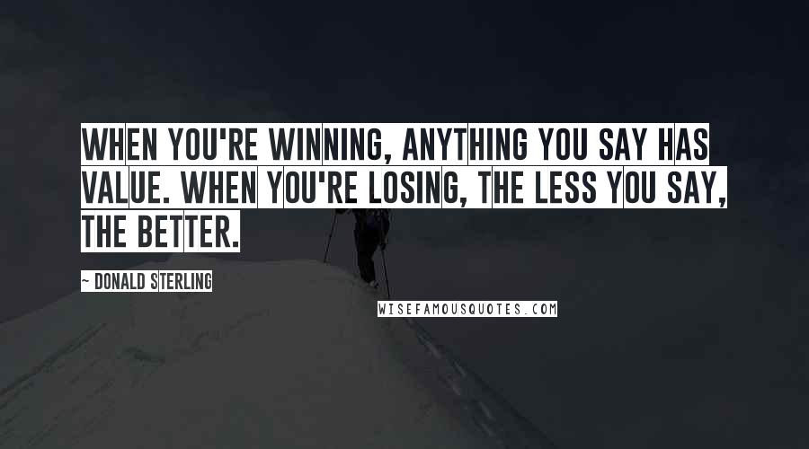 Donald Sterling Quotes: When you're winning, anything you say has value. When you're losing, the less you say, the better.
