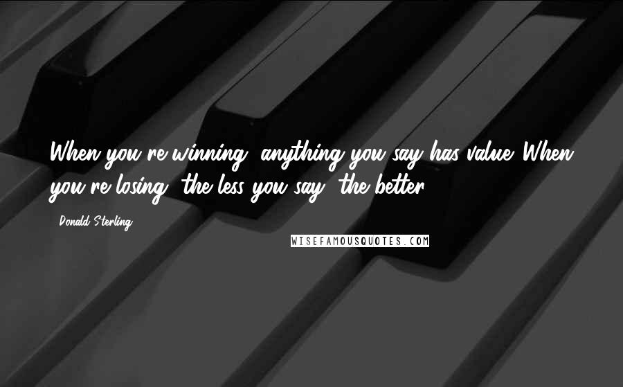 Donald Sterling Quotes: When you're winning, anything you say has value. When you're losing, the less you say, the better.