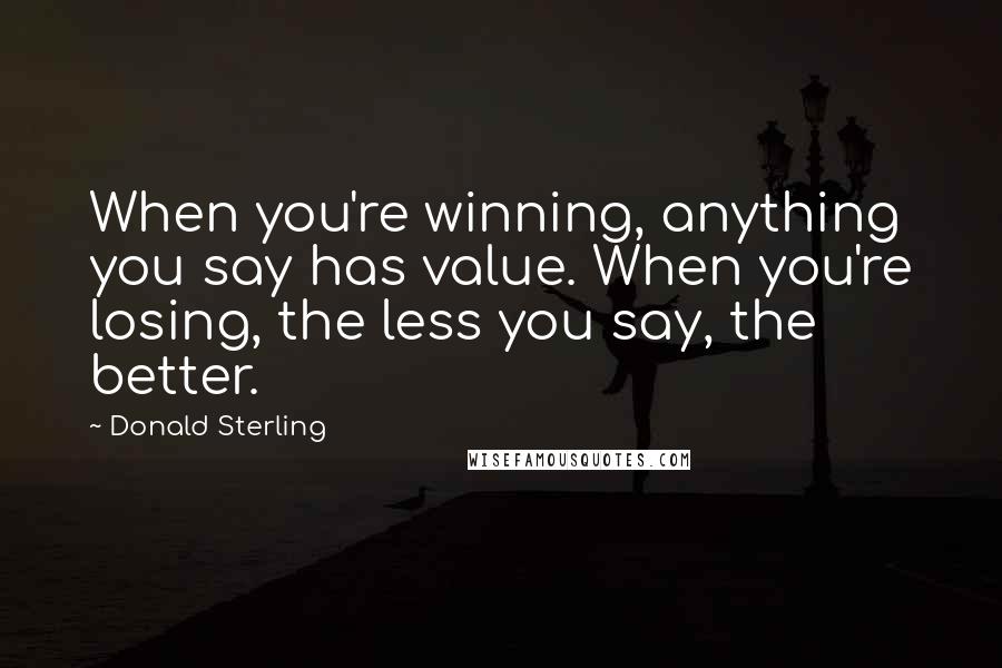 Donald Sterling Quotes: When you're winning, anything you say has value. When you're losing, the less you say, the better.