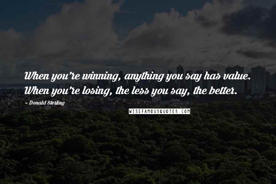 Donald Sterling Quotes: When you're winning, anything you say has value. When you're losing, the less you say, the better.