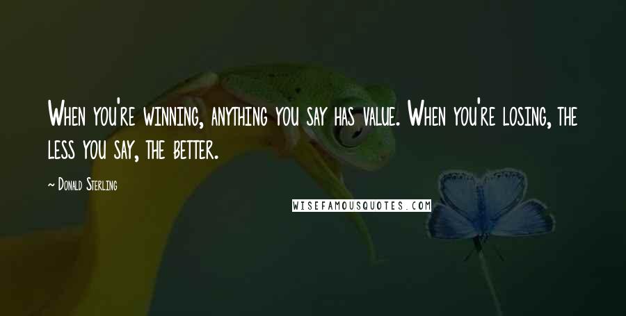 Donald Sterling Quotes: When you're winning, anything you say has value. When you're losing, the less you say, the better.