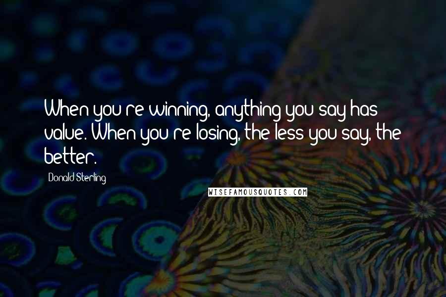 Donald Sterling Quotes: When you're winning, anything you say has value. When you're losing, the less you say, the better.