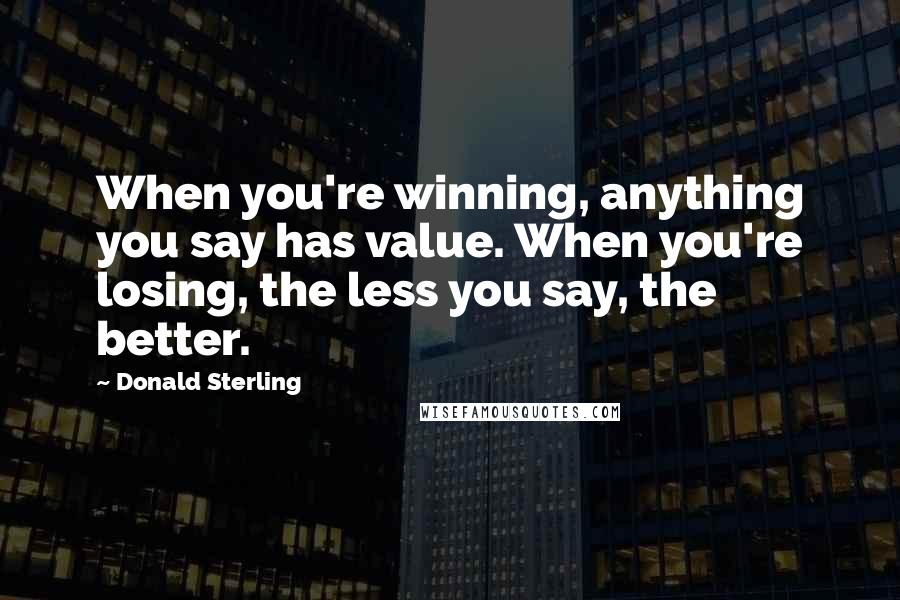Donald Sterling Quotes: When you're winning, anything you say has value. When you're losing, the less you say, the better.
