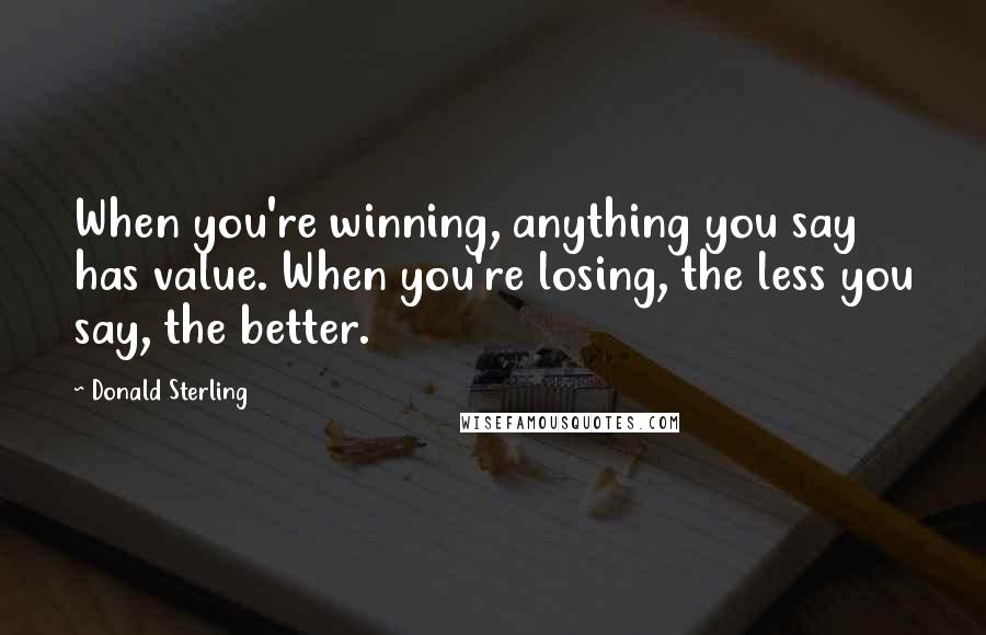 Donald Sterling Quotes: When you're winning, anything you say has value. When you're losing, the less you say, the better.