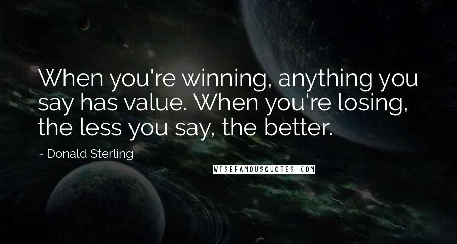 Donald Sterling Quotes: When you're winning, anything you say has value. When you're losing, the less you say, the better.