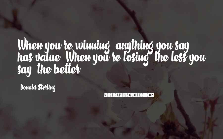 Donald Sterling Quotes: When you're winning, anything you say has value. When you're losing, the less you say, the better.