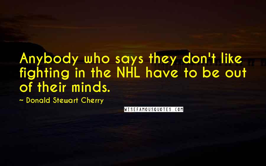 Donald Stewart Cherry Quotes: Anybody who says they don't like fighting in the NHL have to be out of their minds.