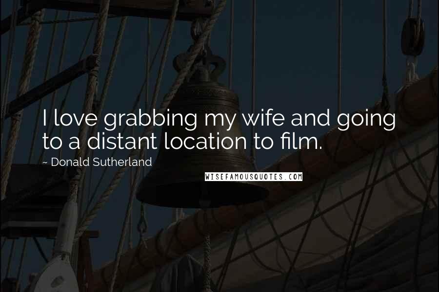 Donald Sutherland Quotes: I love grabbing my wife and going to a distant location to film.
