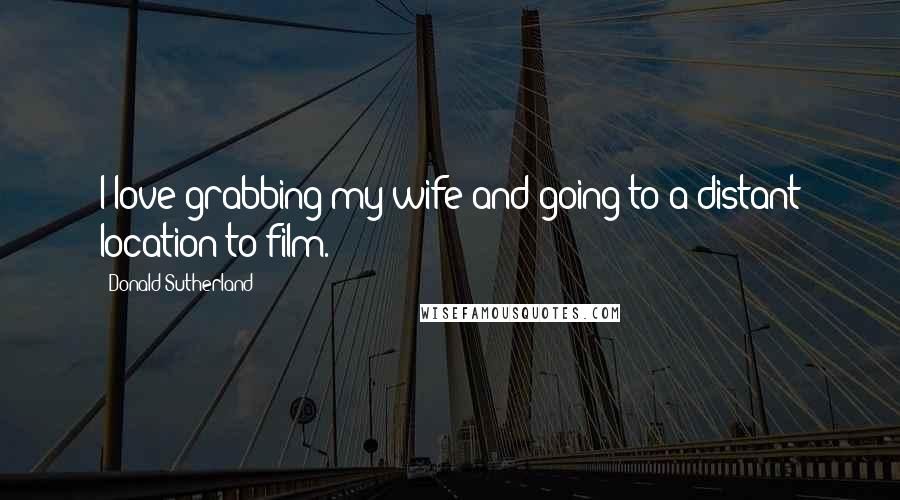 Donald Sutherland Quotes: I love grabbing my wife and going to a distant location to film.