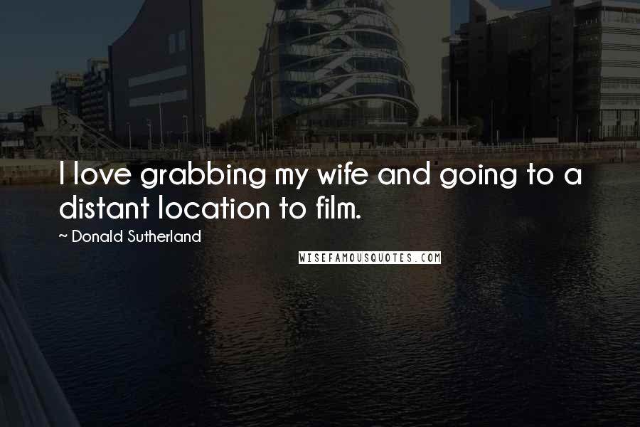 Donald Sutherland Quotes: I love grabbing my wife and going to a distant location to film.