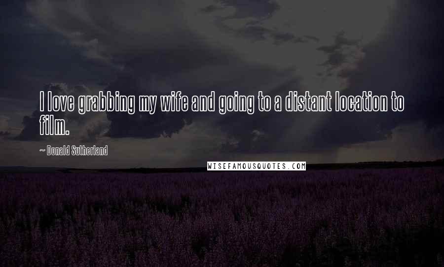 Donald Sutherland Quotes: I love grabbing my wife and going to a distant location to film.