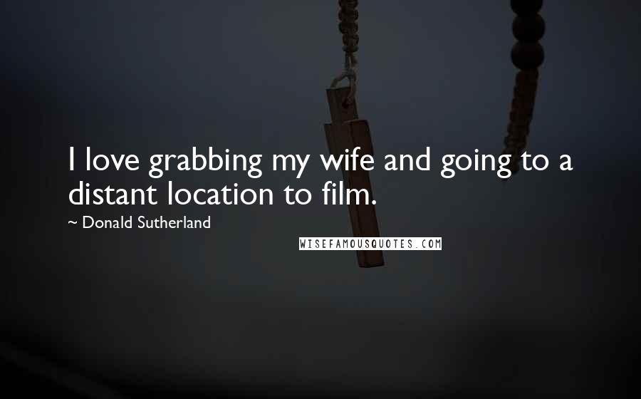 Donald Sutherland Quotes: I love grabbing my wife and going to a distant location to film.