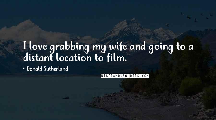 Donald Sutherland Quotes: I love grabbing my wife and going to a distant location to film.