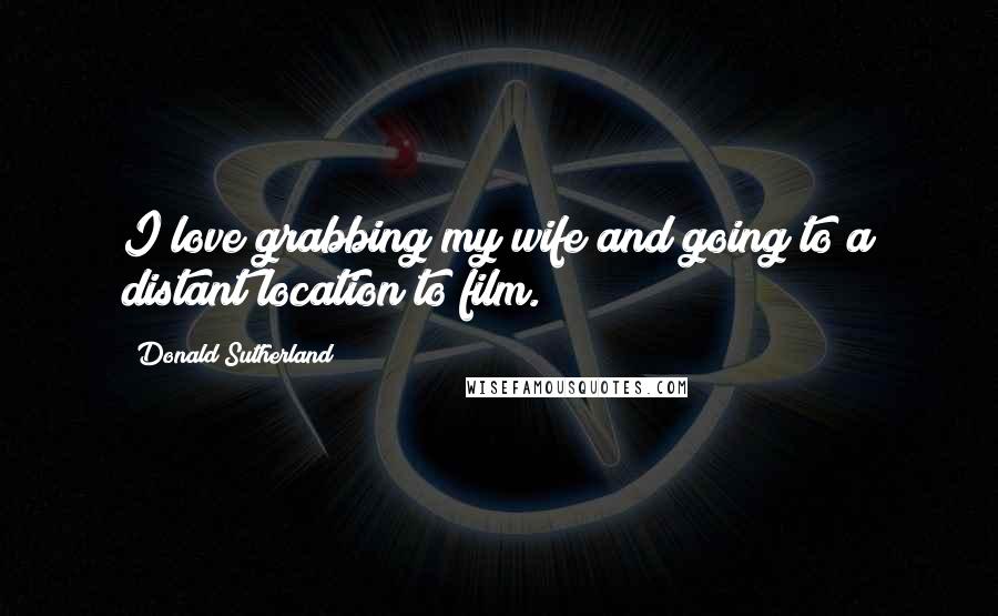 Donald Sutherland Quotes: I love grabbing my wife and going to a distant location to film.