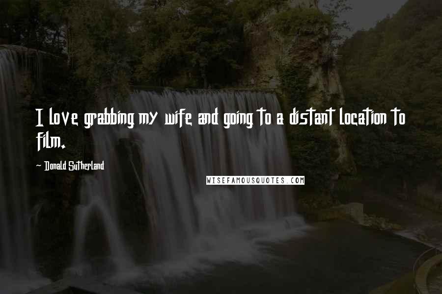 Donald Sutherland Quotes: I love grabbing my wife and going to a distant location to film.