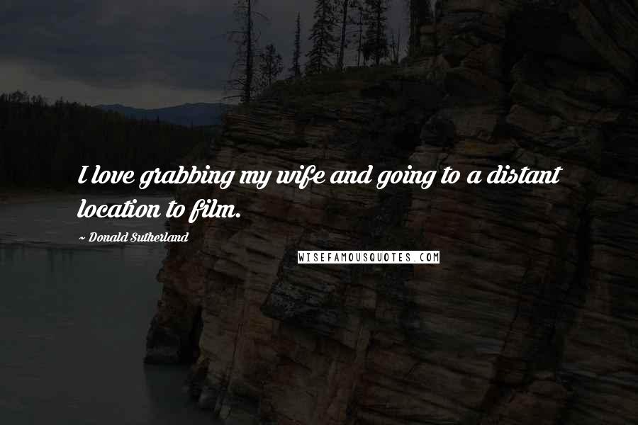 Donald Sutherland Quotes: I love grabbing my wife and going to a distant location to film.