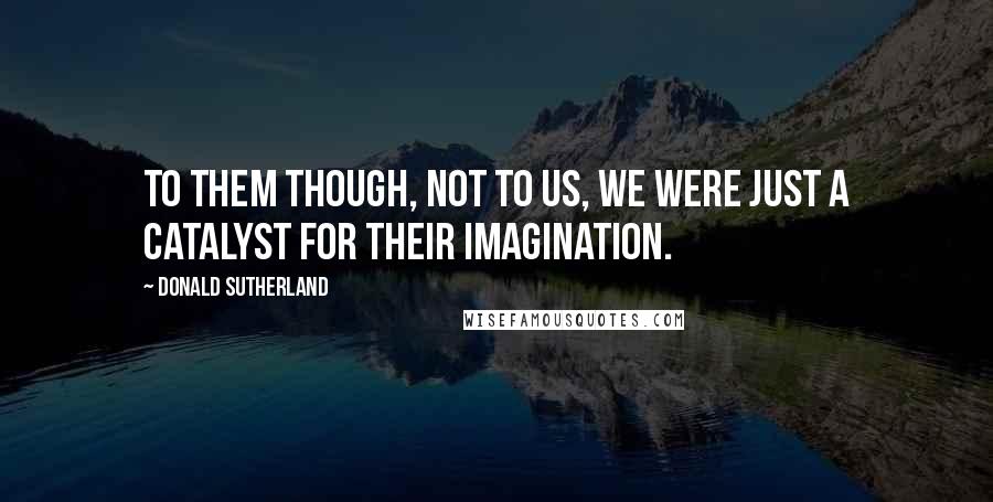 Donald Sutherland Quotes: To them though, not to us, we were just a catalyst for their imagination.