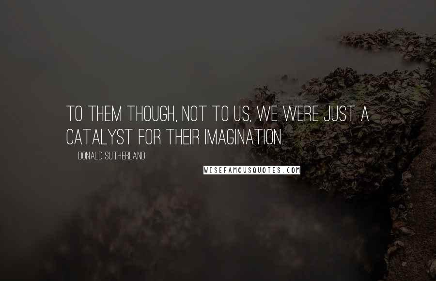 Donald Sutherland Quotes: To them though, not to us, we were just a catalyst for their imagination.