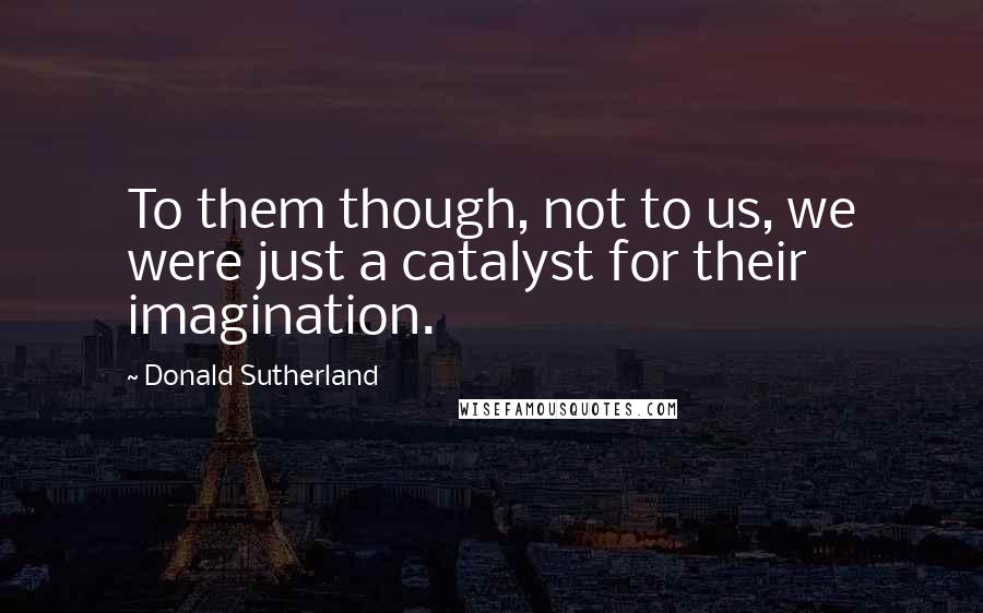 Donald Sutherland Quotes: To them though, not to us, we were just a catalyst for their imagination.