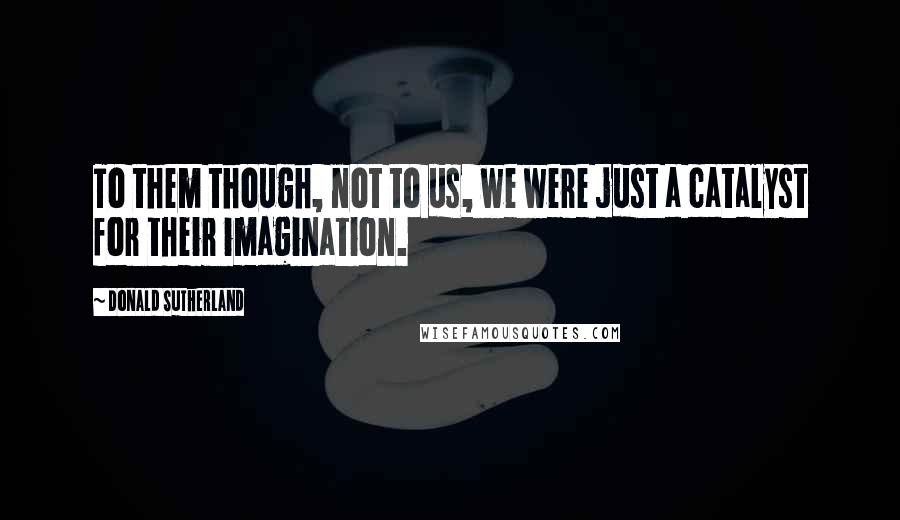 Donald Sutherland Quotes: To them though, not to us, we were just a catalyst for their imagination.