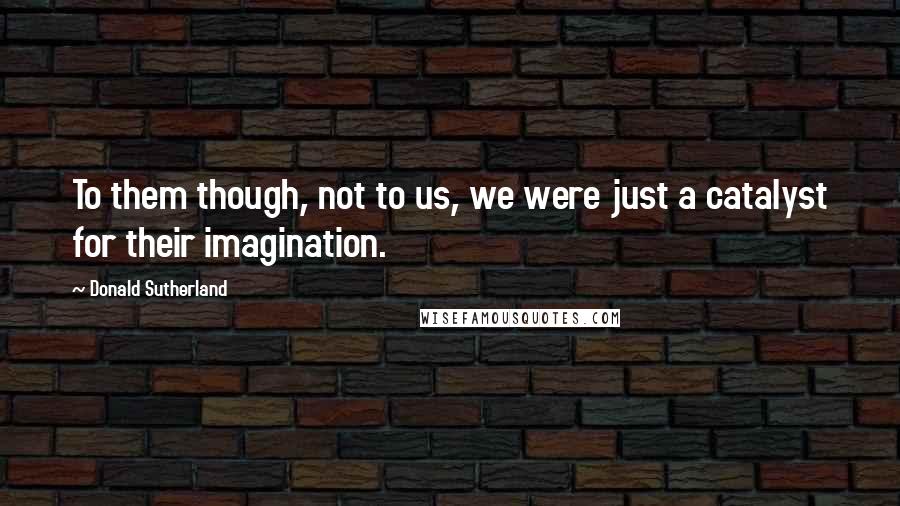 Donald Sutherland Quotes: To them though, not to us, we were just a catalyst for their imagination.
