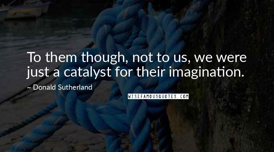 Donald Sutherland Quotes: To them though, not to us, we were just a catalyst for their imagination.