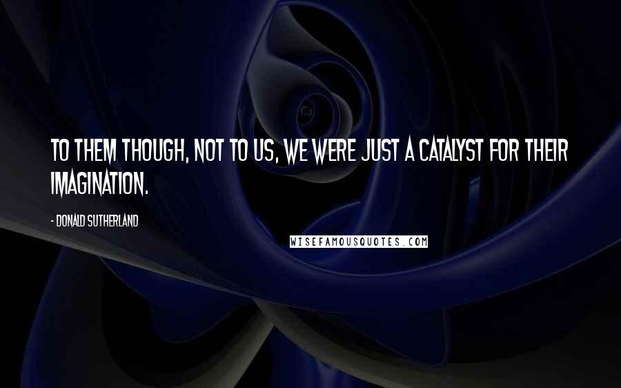 Donald Sutherland Quotes: To them though, not to us, we were just a catalyst for their imagination.