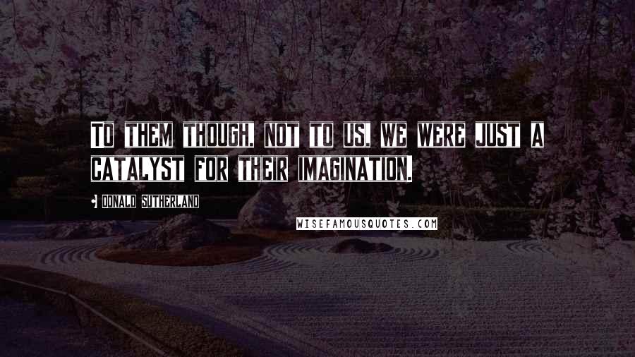 Donald Sutherland Quotes: To them though, not to us, we were just a catalyst for their imagination.