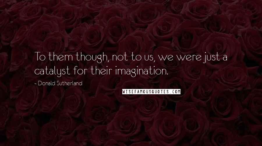 Donald Sutherland Quotes: To them though, not to us, we were just a catalyst for their imagination.