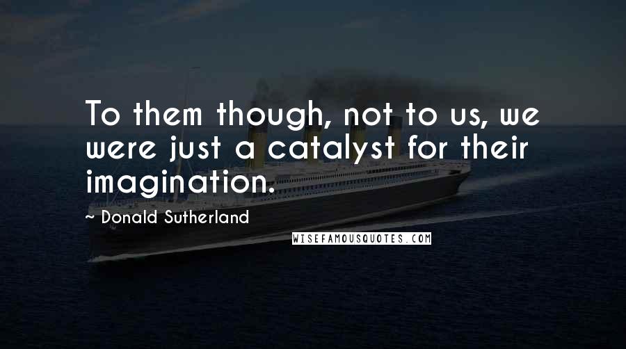 Donald Sutherland Quotes: To them though, not to us, we were just a catalyst for their imagination.