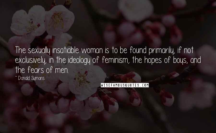 Donald Symons Quotes: The sexually insatiable woman is to be found primarily, if not exclusively, in the ideology of feminism, the hopes of boys, and the fears of men.