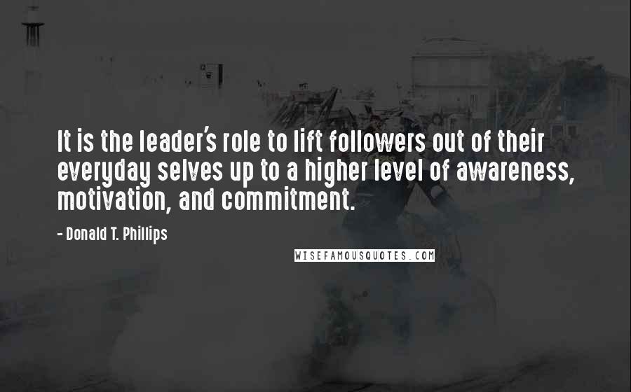 Donald T. Phillips Quotes: It is the leader's role to lift followers out of their everyday selves up to a higher level of awareness, motivation, and commitment.