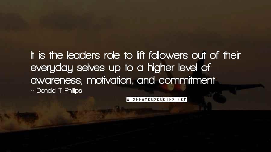 Donald T. Phillips Quotes: It is the leader's role to lift followers out of their everyday selves up to a higher level of awareness, motivation, and commitment.