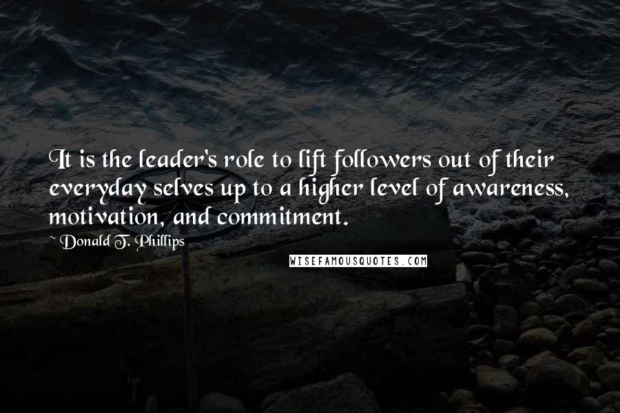 Donald T. Phillips Quotes: It is the leader's role to lift followers out of their everyday selves up to a higher level of awareness, motivation, and commitment.