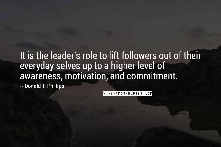 Donald T. Phillips Quotes: It is the leader's role to lift followers out of their everyday selves up to a higher level of awareness, motivation, and commitment.